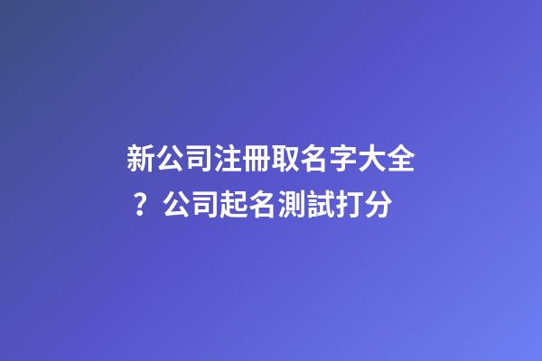 新公司注冊取名字大全？公司起名測試打分